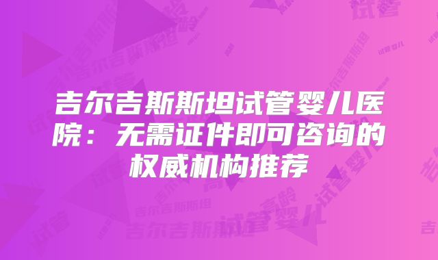 吉尔吉斯斯坦试管婴儿医院:无需证件即可咨询的权威机构推荐