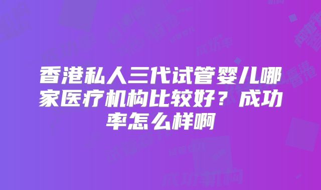 香港私人三代试管婴儿哪家医疗机构比较好？成功率怎么样啊