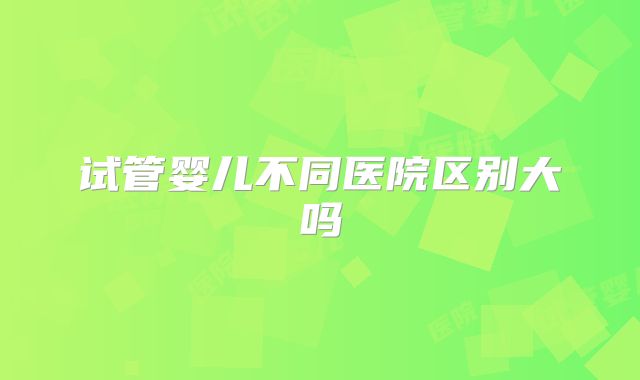 试管婴儿不同医院区别大吗