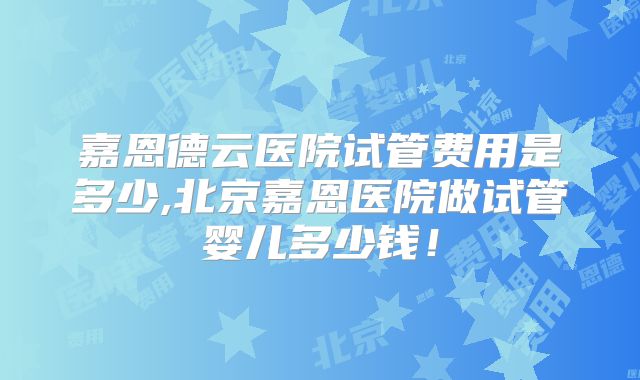 嘉恩德云医院试管费用是多少,北京嘉恩医院做试管婴儿多少钱!