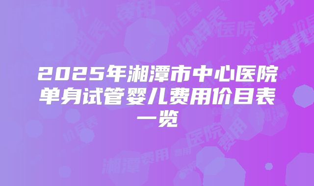 2025年湘潭市中心医院单身试管婴儿费用价目表一览