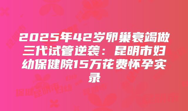 2025年42岁卵巢衰竭做三代试管逆袭：昆明市妇幼保健院15万花费怀孕实录