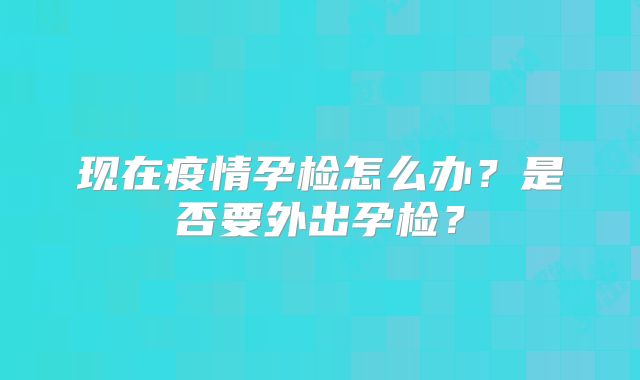 现在疫情孕检怎么办？是否要外出孕检？