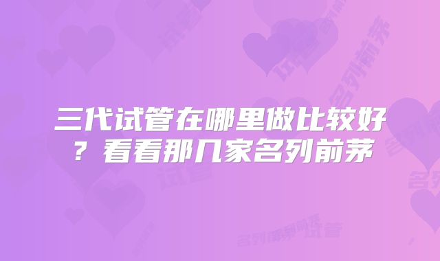三代试管在哪里做比较好？看看那几家名列前茅