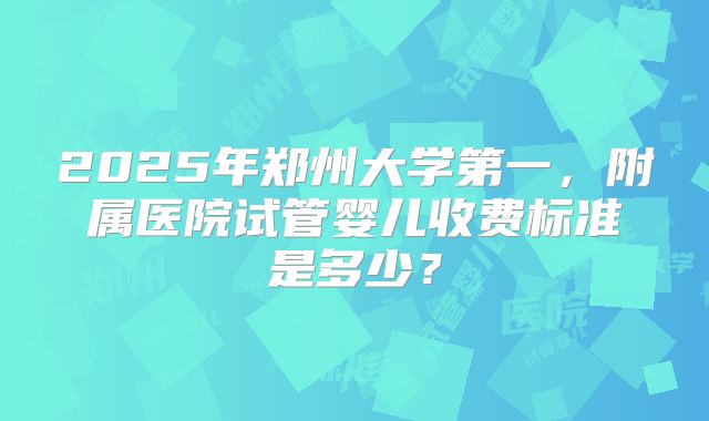 2025年郑州大学第一,附属医院试管婴儿收费标准是多少?