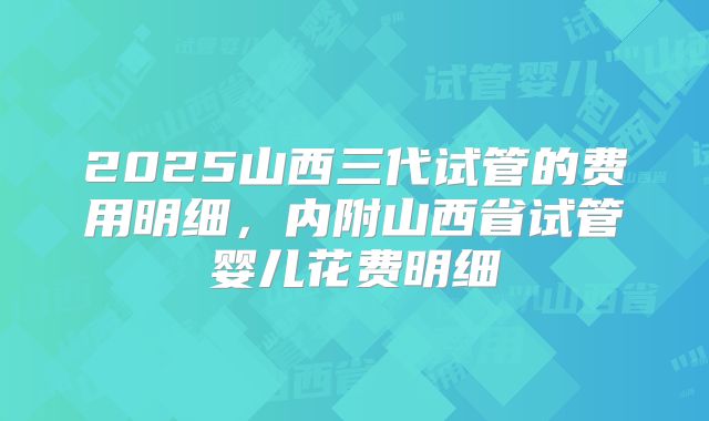 2025山西三代试管的费用明细,内附山西省试管婴儿花费明细