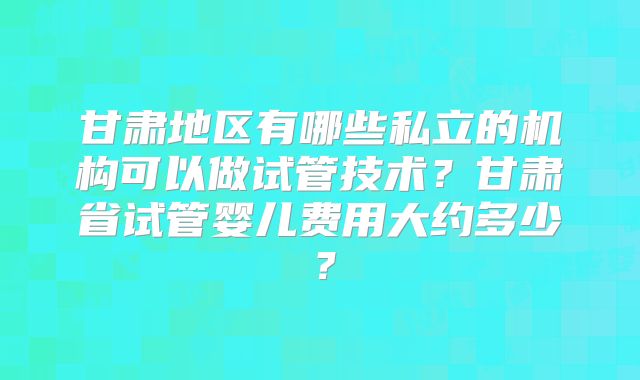 甘肃地区有哪些私立的机构可以做试管技术？甘肃省试管婴儿费用大约多少？