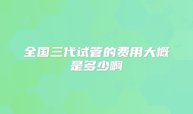 全国三代试管的费用大概是多少啊
