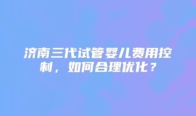 济南三代试管婴儿费用控制，如何合理优化？
