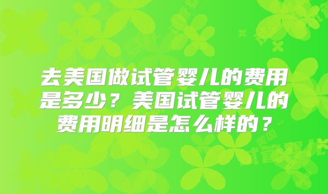去美国做试管婴儿的费用是多少?美国试管婴儿的费用明细是怎么样的?