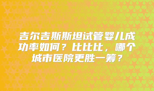 吉尔吉斯斯坦试管婴儿成功率如何?比比比,哪个城市医院更胜一筹?