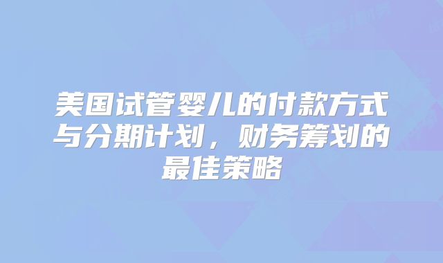 美国试管婴儿的付款方式与分期计划，财务筹划的最佳策略