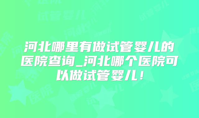 河北哪里有做试管婴儿的医院查询_河北哪个医院可以做试管婴儿!