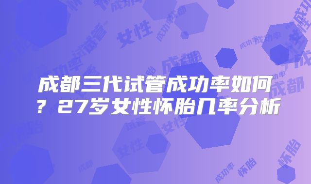 成都三代试管成功率如何？27岁女性怀胎几率分析