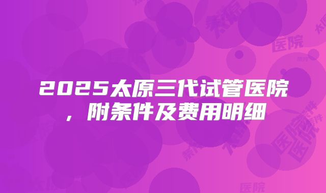 2025太原三代试管医院，附条件及费用明细