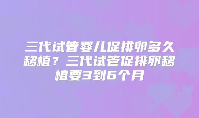 三代试管婴儿促排卵多久移植?三代试管促排卵移植要3到6个月