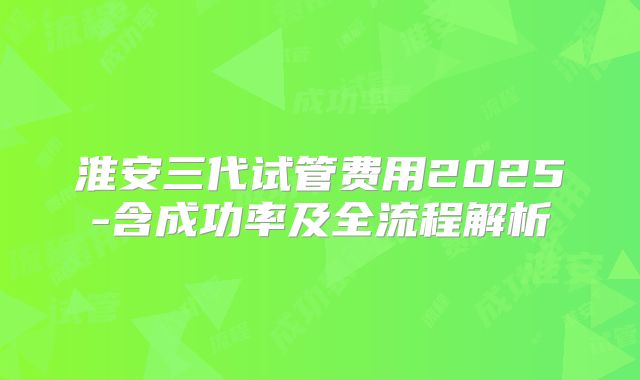 淮安三代试管费用2025-含成功率及全流程解析