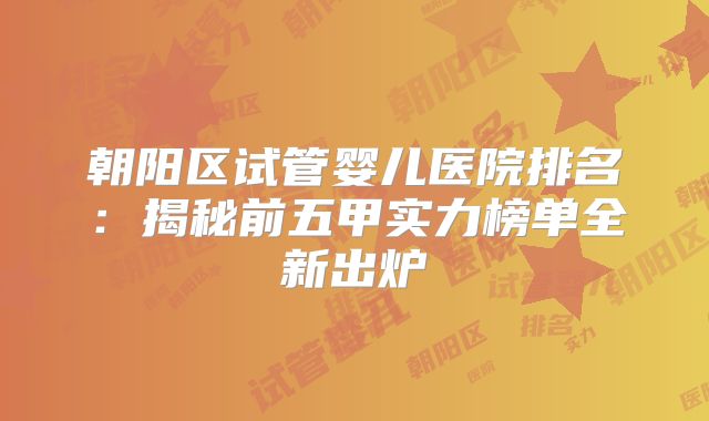 朝阳区试管婴儿医院排名：揭秘前五甲实力榜单全新出炉