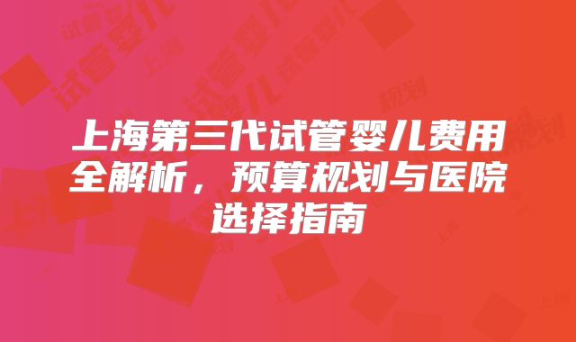 上海第三代试管婴儿费用全解析，预算规划与医院选择指南