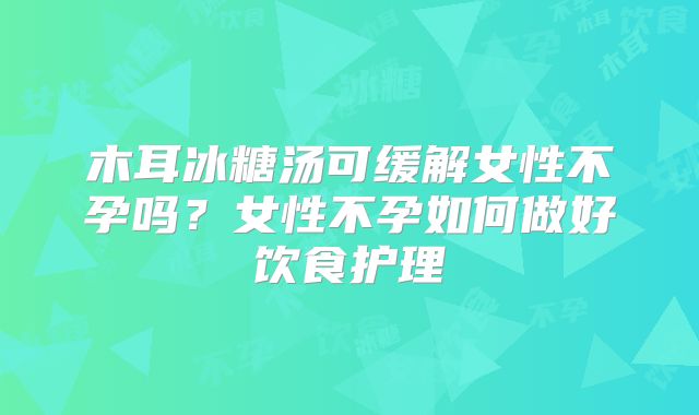 木耳冰糖汤可缓解女性不孕吗？女性不孕如何做好饮食护理