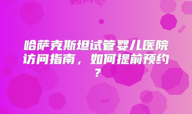 哈萨克斯坦试管婴儿医院访问指南，如何提前预约？