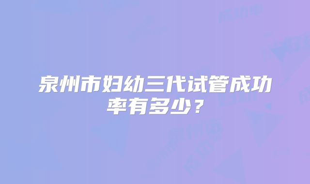 泉州市妇幼三代试管成功率有多少？