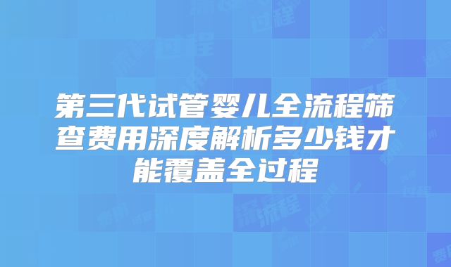 第三代试管婴儿全流程筛查费用深度解析多少钱才能覆盖全过程