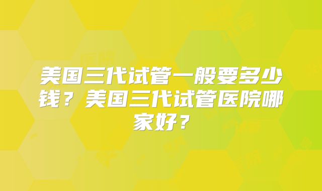美国三代试管一般要多少钱？美国三代试管医院哪家好？
