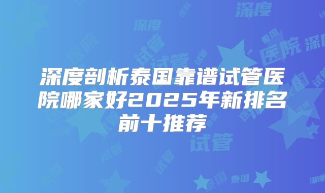 深度剖析泰国靠谱试管医院哪家好2025年新排名前十推荐
