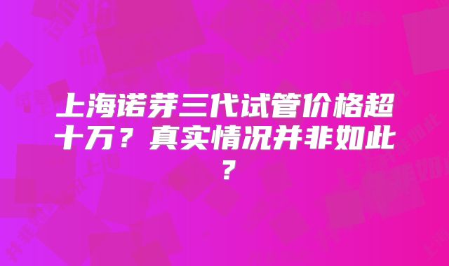 上海诺芽三代试管价格超十万？真实情况并非如此？
