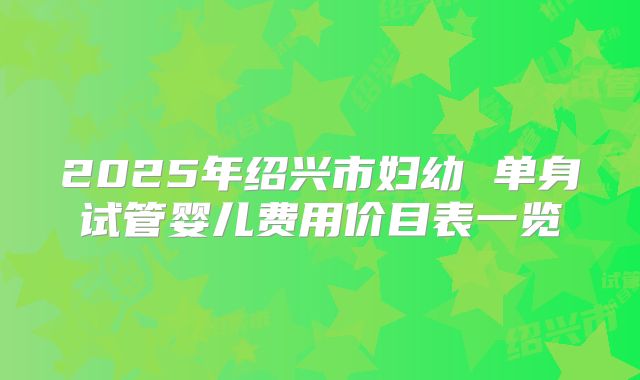 2025年绍兴市妇幼 单身试管婴儿费用价目表一览