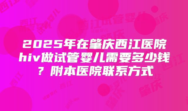 2025年在肇庆西江医院hiv做试管婴儿需要多少钱？附本医院联系方式