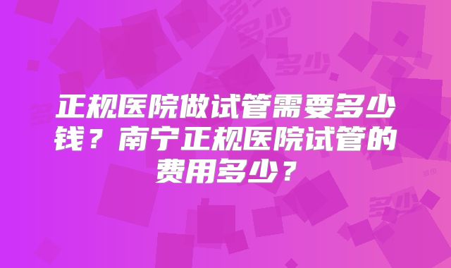正规医院做试管需要多少钱？南宁正规医院试管的费用多少？