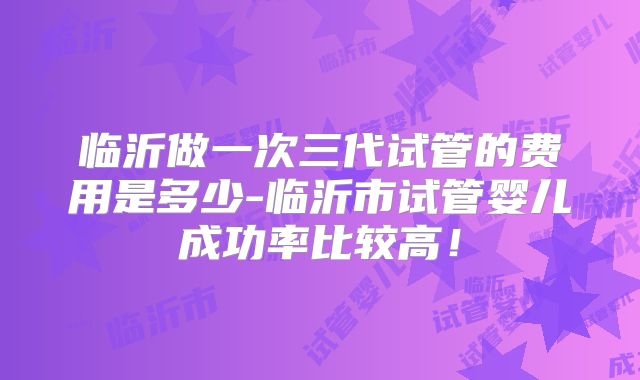 临沂做一次三代试管的费用是多少-临沂市试管婴儿成功率比较高!