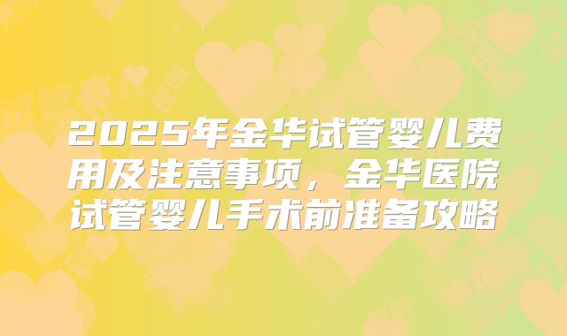 2025年金华试管婴儿费用及注意事项,金华医院试管婴儿手术前准备攻略