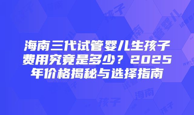 海南三代试管婴儿生孩子费用究竟是多少？2025年价格揭秘与选择指南