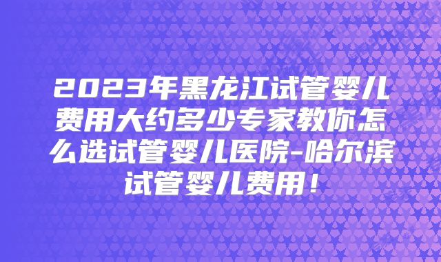 2023年黑龙江试管婴儿费用大约多少专家教你怎么选试管婴儿医院-哈尔滨试管婴儿费用！