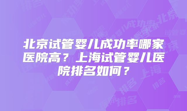 北京试管婴儿成功率哪家医院高？上海试管婴儿医院排名如何？