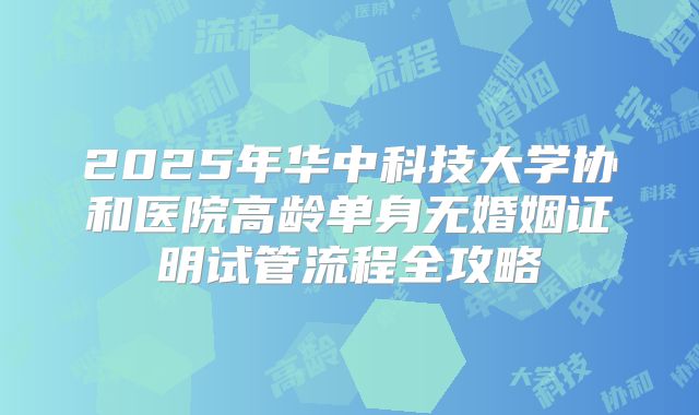 2025年华中科技大学协和医院高龄单身无婚姻证明试管流程全攻略