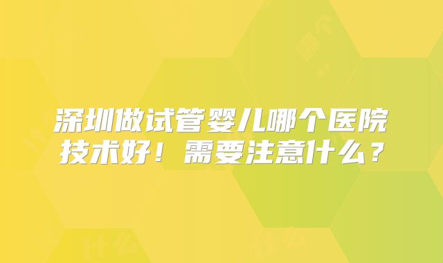 深圳做试管婴儿哪个医院技术好！需要注意什么？