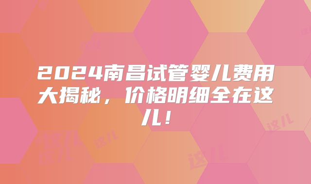 2024南昌试管婴儿费用大揭秘，价格明细全在这儿！