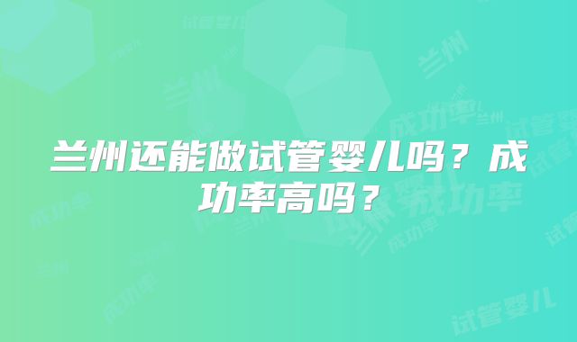兰州还能做试管婴儿吗?成功率高吗?