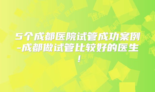 5个成都医院试管成功案例-成都做试管比较好的医生！