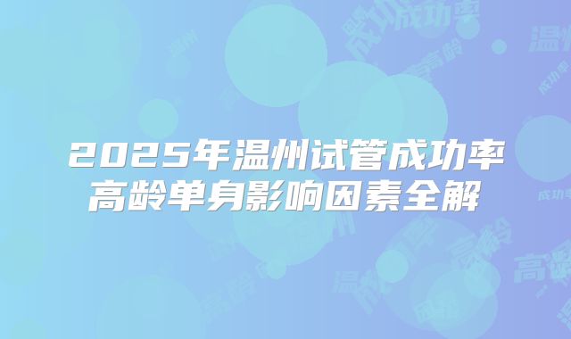 2025年温州试管成功率高龄单身影响因素全解