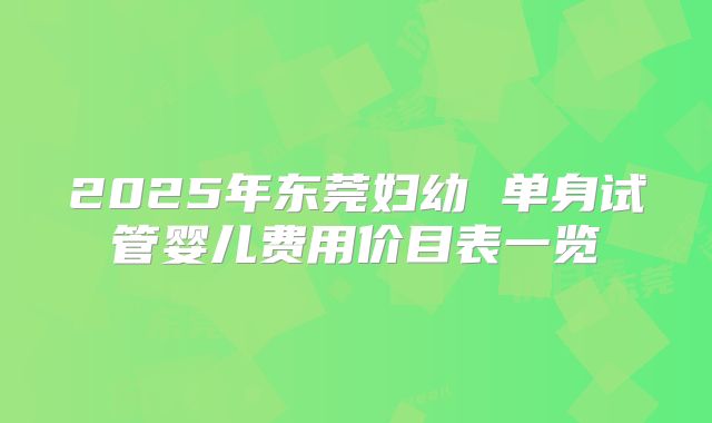 2025年东莞妇幼 单身试管婴儿费用价目表一览
