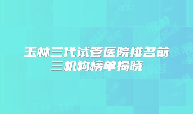 玉林三代试管医院排名前三机构榜单揭晓