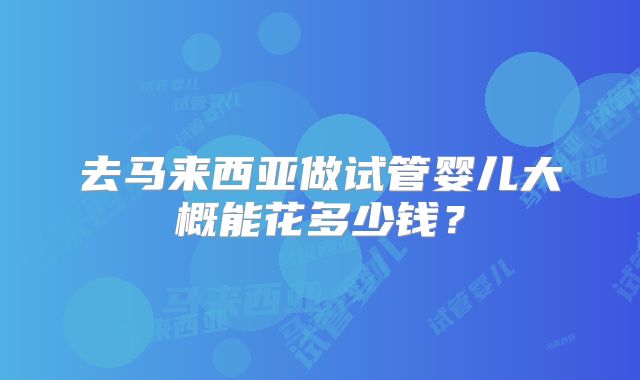 去马来西亚做试管婴儿大概能花多少钱？