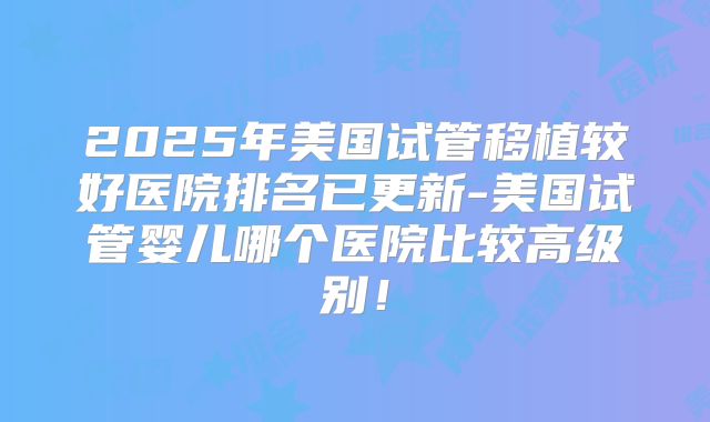 2025年美国试管移植较好医院排名已更新-美国试管婴儿哪个医院比较高级别！