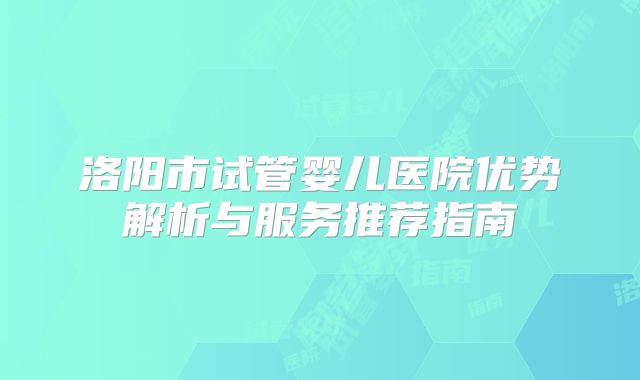 洛阳市试管婴儿医院优势解析与服务推荐指南