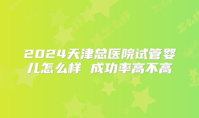 2024天津总医院试管婴儿怎么样 成功率高不高